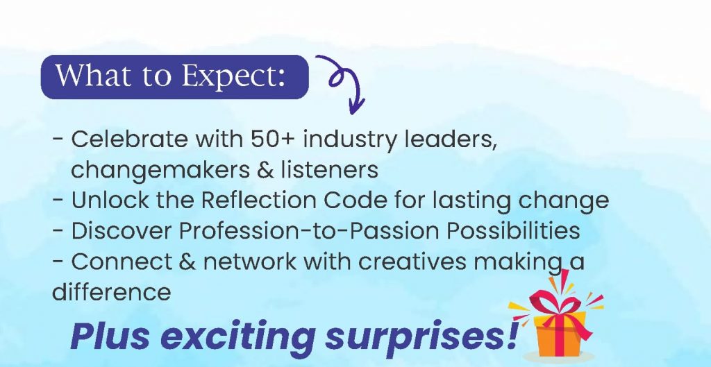 What to expect at the event - Celebrate with 50+ industry leaders & changemakers - Unlock the Reflection Code for lasting change - Discover Profession-to-Passion Possibilities - Connect & network with creatives making a difference - Plus exciting surprises!