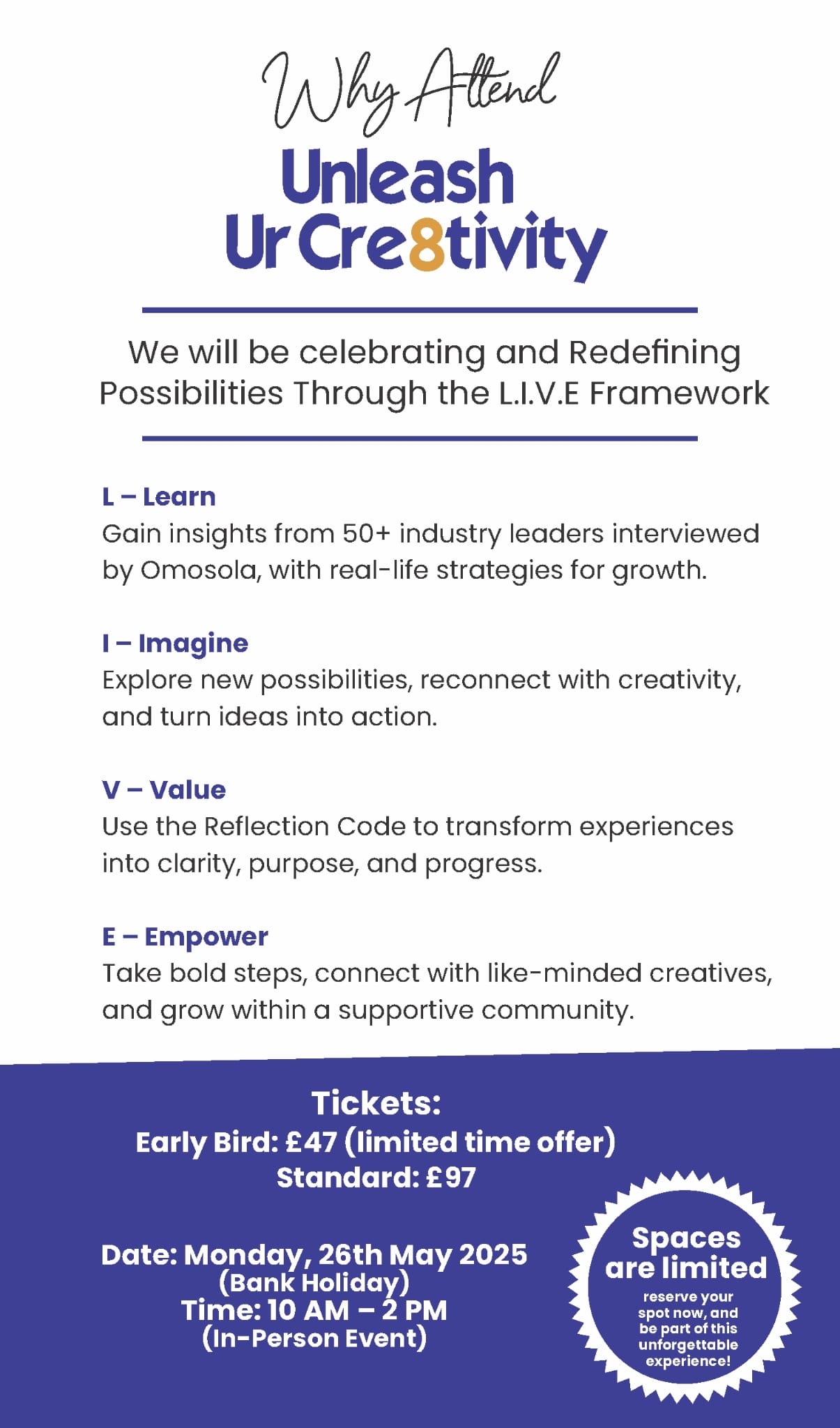 Why Attend Unleash Ur Cre8tivity L.I.V.E 2.0? We will be celebrating and Redefining Possibilities Through the L.I.V.E Framework L – Learn Gain exclusive insights from over 50+ industry leaders, creatives, and changemakers interviewed by Omosola. Discover real-life strategies, lessons, and success stories that will help you grow personally and professionally, whether you're starting out or pivoting to something new. I – Imagine Give yourself permission to dream again and explore what's possible beyond your current role or career. Together, we’ll uncover Profession-to-Passion possibilities, helping you reconnect with your creativity and bold ideas that have been sitting on the shelf for too long. V – Value Learn to unlock the Reflection Code, a powerful tool that turns reflection into action and lasting change. Discover how valuing your experiences and insights can help you move forward with clarity, purpose, and confidence no more staying stuck. E – Empower Walk away feeling empowered to take the next step in your journey. Connect with inspiring creatives, leaders, and doers, build meaningful relationships, and surround yourself with a supportive community that’s ready to grow and rise together. Tickets: Early Bird: £47 (limited time offer) Standard: £97 Date: Monday, 26th May 2025 (Bank Holiday) Time: 10 AM – 2 PM (In-Person Event) Spaces are limited, reserve your spot now, and be part of this unforgettable experience!